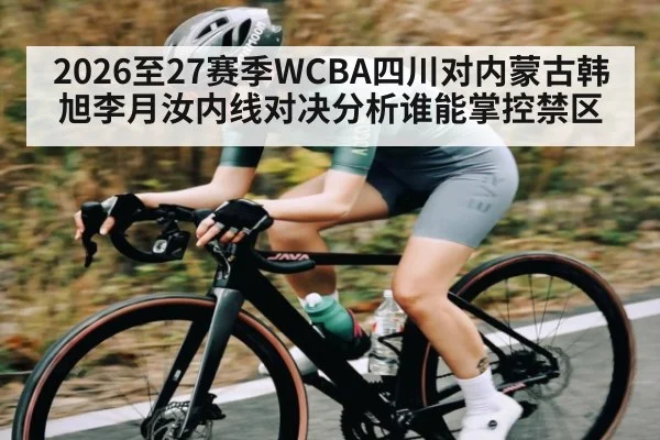 2026至27赛季WCBA四川对内蒙古韩旭李月汝内线对决分析谁能掌控禁区