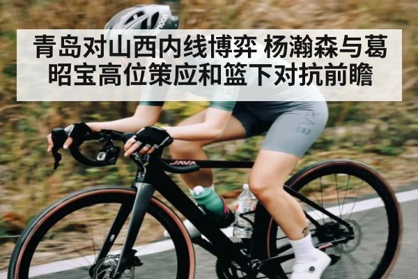 青岛对山西内线博弈 杨瀚森与葛昭宝高位策应和篮下对抗前瞻